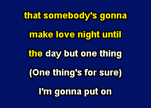 that somebody's gonna
make love night until
the day but one thing

(One thing's for sure)

I'm gonna put on I