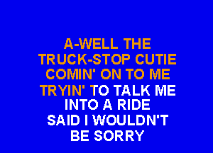 A-WELL THE
TRUCK-STOP CUTIE
COMIN' ON TO ME

TRYIN' TO TALK ME
INTO A RIDE

SAID I WOULDN'T
BE SORRY l