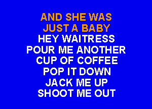 AND SHE WAS

JUST A BABY
HEY WAITRESS

POUR ME ANOTHER
CUP OF COFFEE

POP IT DOWN
JACK ME UP

SHOOT ME OUT I