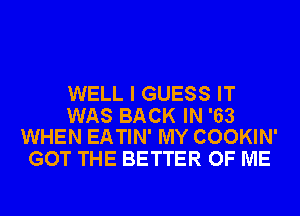 WELL I GUESS IT

WAS BACK IN '63
WHEN EATIN' MY COOKIN'

GOT THE BETTER OF ME