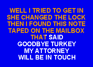 WELL I TRIED TO GET IN

SHE CHANGED THE LOCK
THEN I FOUND THIS NOTE

TAPED ON THE MAILBOX
THAT SAID

GOODBYE TURKEY

MY ATTORNEY
WILL BE IN TOUCH