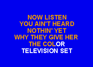 NOW LISTEN
YOU AIN'T HEARD

NOTHIN' YET
WHY THEY GIVE HER

THE COLOR
TELEVISION SET

g