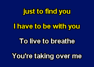 just to find you
I have to be with you

To live to breathe

You're taking over me