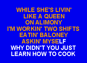 WHILE SHE'S LIVIN'

LIKE A QUEEN
ON ALIMONY

I'M WORKIN' TWO SHIFTS
EATIN' BALONEY

ASKIN' MYSELF

WHY DIDN'T YOU JUST
LEARN HOW TO COOK