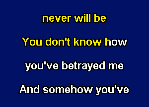 never will be
You don't know how

you've betrayed me

And somehow you've