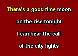 There's a good time moon
on the rise tonight

I can hear the call

of the city lights