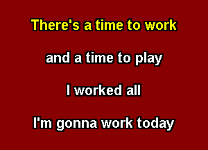 There's a time to work
and a time to play

lworked all

I'm gonna work today