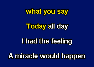 what you say
Today all day
I had the feeling

A miracle would happen