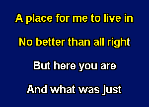 A place for me to live in
No better than all right

But here you are

And what was just