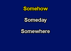 Somehow

Someday

Somewhere