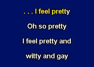 . . . lfeel pretty
Oh so pretty

I feel pretty and

witty and gay