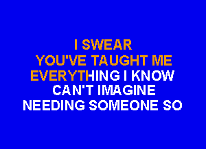 I SWEAR

YOU'VE TAUGHT ME

EVERYTHING I KNOW
CAN'T IMAGINE

NEEDING SOMEONE SO