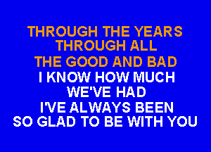 THROUGH THE YEARS
THROUGH ALL

THE GOOD AND BAD

I KNOW HOW MUCH
WE'VE HAD

I'VE ALWAYS BEEN
SO GLAD TO BE WITH YOU