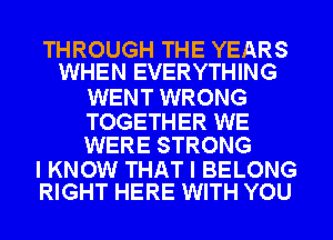 THROUGH THE YEARS
WHEN EVERYTHING

WENT WRONG

TOGETHER WE
WERE STRONG

I KNOW THAT I BELONG
RIGHT HERE WITH YOU