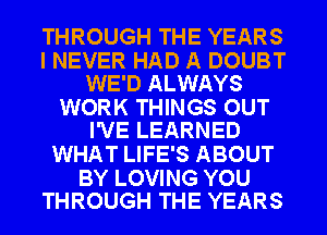 THROUGH THE YEARS

I NEVER HAD A DOUBT
WE'D ALWAYS

WORK THINGS OUT
I'VE LEARNED

WHAT LIFE'S ABOUT

BY LOVING YOU
THROUGH THE YEARS