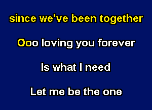 since we've been together

Ooo loving you forever
Is what I need

Let me be the one