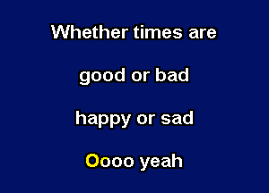 Whether times are
good or bad

happy or sad

Oooo yeah