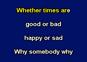 Whether times are
good or bad

happy or sad

Why somebody why