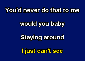 You'd never do that to me
would you baby

Staying around

Ijust can't see