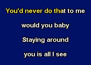 You'd never do that to me
would you baby

Staying around

you is all I see