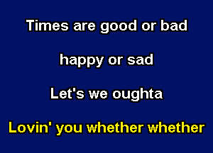 Times are good or bad
happy or sad

Let's we oughta

Lovin' you whether whether