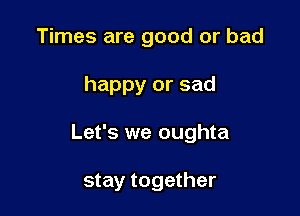 Times are good or bad

happy or sad

Let's we oughta

stay together