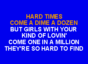 HARD TIMES
COME A DIME A DOZEN

BUT GIRLS WITH YOUR
KIND OF LOVIN'

COME ONE IN A MILLION
THEY'RE SO HARD TO FIND