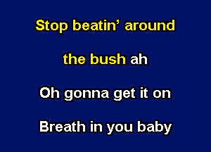 Stop beatiN around
the bush ah

Oh gonna get it on

Breath in you baby