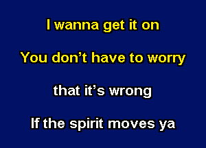 I wanna get it on
You donT have to worry

that ifs wrong

If the spirit moves ya