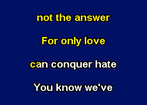 not the answer

For only love

can conquer hate

You know we've