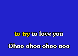 to try to love you

Ohoo ohoo ohoo ooo