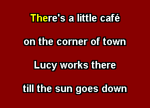 There's a little caft'a
on the corner of town

Lucy works there

till the sun goes down