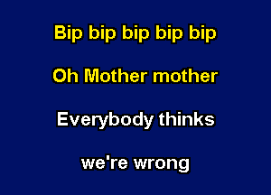 Bip bip bip bip bip

Oh Mother mother
Everybody thinks

we're wrong