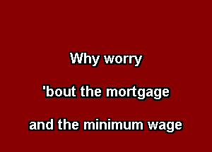 Why worry

'bout the mortgage

and the minimum wage
