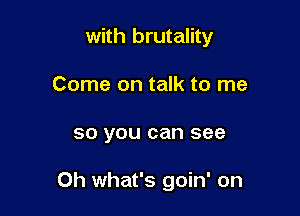 with brutality
Come on talk to me

50 you can see

0h what's goin' on