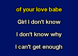 of your love babe
Girl I don't know

I don't know why

I can't get enough