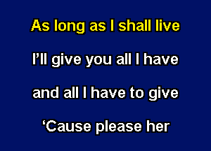 As long as I shall live

llll give you all I have

and all I have to give

lCause please her