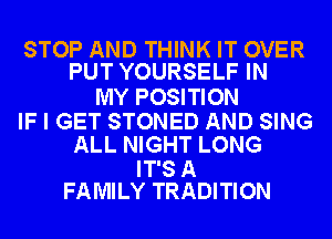 STOP AND THINK IT OVER
PUT YOURSELF IN

MY POSITION
IF I GET STONED AND SING
ALL NIGHT LONG
IT'S A
FAMILY TRADITION