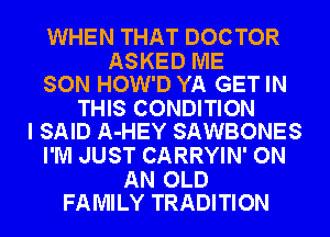 WHEN THAT DOCTOR

ASKED ME
SON HOW'D YA GET IN

THIS CONDITION
I SAID A-HEY SAWBONES

I'M JUST CARRYIN' ON

AN OLD
FAMILY TRADITION