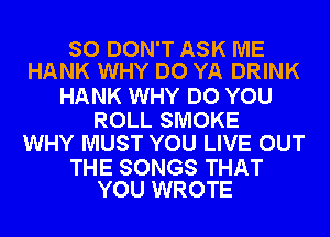 SO DON'T ASK ME
HANK WHY DO YA DRINK

HANK WHY DO YOU

ROLL SMOKE
WHY MUST YOU LIVE OUT

THE SONGS THAT
YOU WROTE