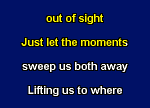 out of sight
Just let the moments

sweep us both away

Lifting us to where