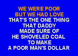 WE WERE POOR

BUT WE HAD LOVE
THAT'S THE ONE THING

THAT DADDY
MADE SURE OF

HE SHOVELED COAL

TO MAKE
A POOR MAN'S DOLLAR