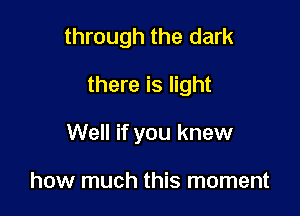 through the dark

there is light

Well if you knew

how much this moment