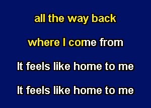 all the way back

where I come from
It feels like home to me

It feels like home to me