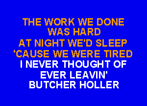 THE WORK WE DONE
WAS HARD

AT NIGHT WE'D SLEEP

'CAUSE WE WERE TIRED
I NEVER THOUGHT OF

EVER LEAVIN'
BUTCHER HOLLER