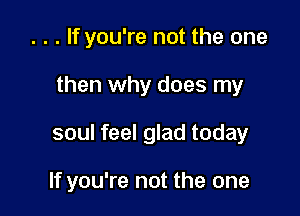 . . . If you're not the one
then why does my

soul feel glad today

If you're not the one