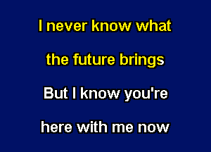 I never know what

the future brings

But I know you're

here with me now