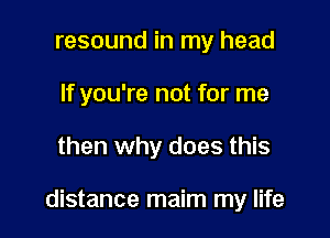 resound in my head
If you're not for me

then why does this

distance maim my life