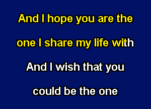 And I hope you are the

one I share my life with

And I wish that you

could be the one