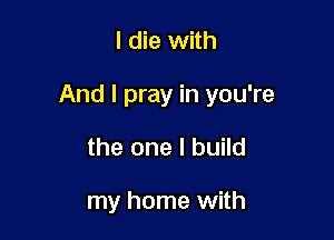 I die with

And I pray in you're

the one I build

my home with